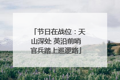 节日在战位：天山深处 英沿前哨官兵踏上巡逻路