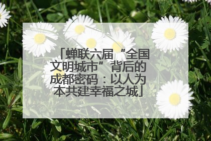 蝉联六届“全国文明城市”背后的成都密码：以人为本共建幸福之城