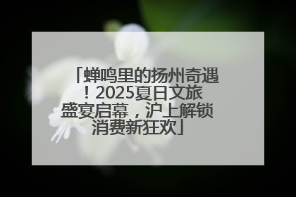 蝉鸣里的扬州奇遇！2025夏日文旅盛宴启幕，沪上解锁消费新狂欢