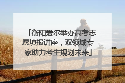 衡阳爱尔举办高考志愿填报讲座，双领域专家助力考生规划未来