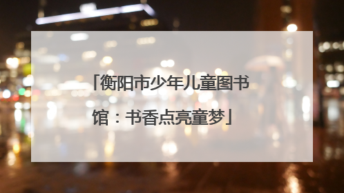 衡阳市少年儿童图书馆：书香点亮童梦