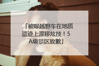 被曝越野车在地质遗迹上漂移炫技！5A级景区致歉