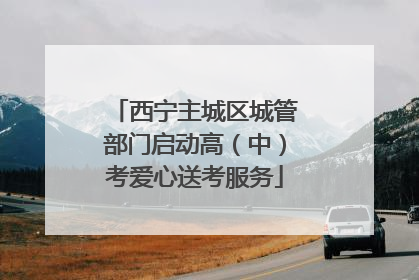 西宁主城区城管部门启动高（中）考爱心送考服务
