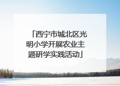 西宁市城北区光明小学开展农业主题研学实践活动