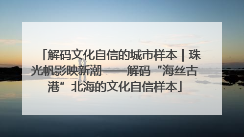 解码文化自信的城市样本｜珠光帆影映新潮——解码“海丝古港”北海的文化自信样本