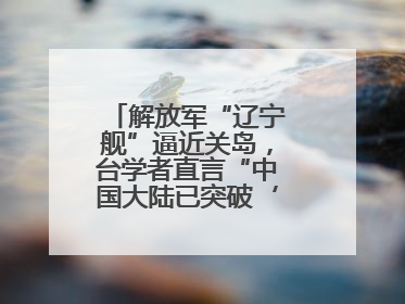 解放军“辽宁舰”逼近关岛，台学者直言“中国大陆已突破‘岛链封锁’”