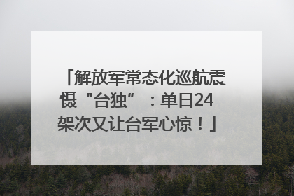 解放军常态化巡航震慑“台独”：单日24架次又让台军心惊！