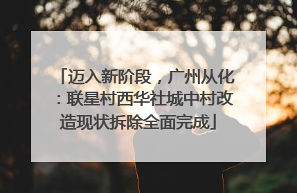 迈入新阶段，广州从化：联星村西华社城中村改造现状拆除全面完成