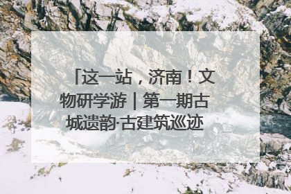 这一站，济南！文物研学游｜第一期古城遗韵·古建筑巡迹之旅圆满结束