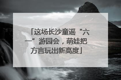 这场长沙童谣“六一”游园会，萌娃把方言玩出新高度