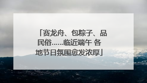 赛龙舟、包粽子、品民俗……临近端午 各地节日氛围愈发浓厚