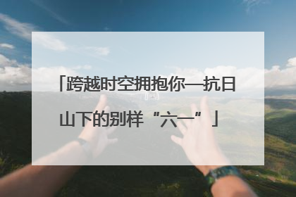跨越时空拥抱你—抗日山下的别样“六一”