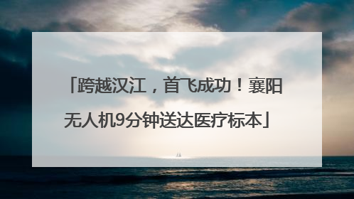 跨越汉江，首飞成功！襄阳无人机9分钟送达医疗标本
