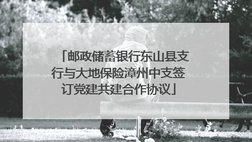 邮政储蓄银行东山县支行与大地保险漳州中支签订党建共建合作协议