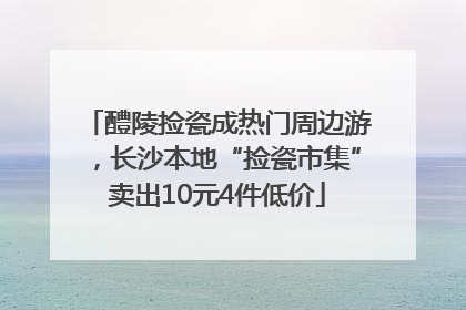 醴陵捡瓷成热门周边游，长沙本地“捡瓷市集”卖出10元4件低价