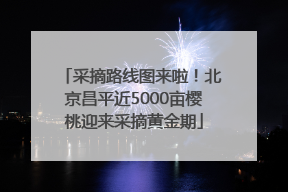 采摘路线图来啦！北京昌平近5000亩樱桃迎来采摘黄金期