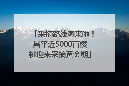 采摘路线图来啦！昌平近5000亩樱桃迎来采摘黄金期