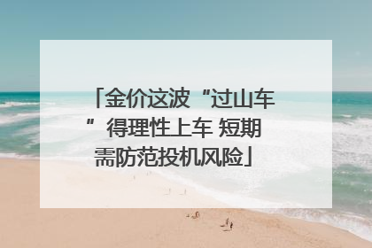 金价这波“过山车”得理性上车 短期需防范投机风险