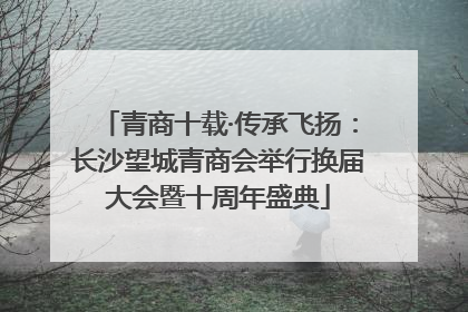 青商十载·传承飞扬：长沙望城青商会举行换届大会暨十周年盛典