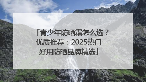 青少年防晒霜怎么选？优质推荐：2025热门好用防晒品牌精选