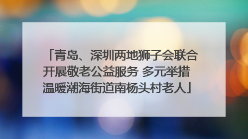 青岛、深圳两地狮子会联合开展敬老公益服务 多元举措温暖潮海街道南杨头村老人