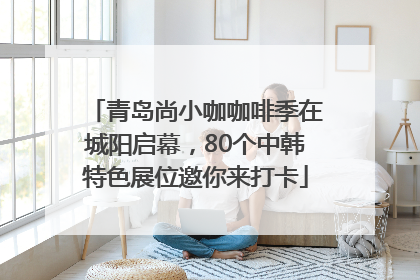 青岛尚小咖咖啡季在城阳启幕，80个中韩特色展位邀你来打卡