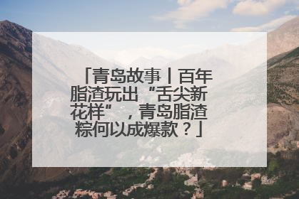 青岛故事丨百年脂渣玩出“舌尖新花样”，青岛脂渣粽何以成爆款？