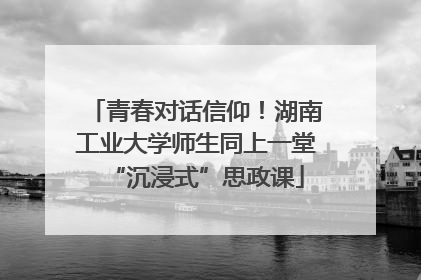 青春对话信仰！湖南工业大学师生同上一堂“沉浸式”思政课