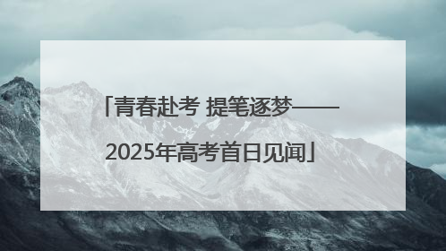 青春赴考 提笔逐梦——2025年高考首日见闻
