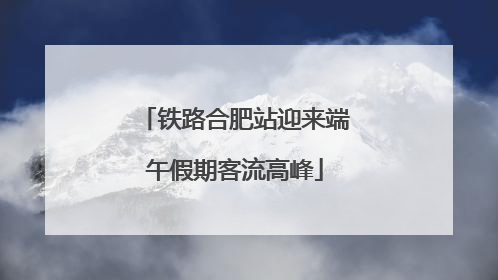铁路合肥站迎来端午假期客流高峰