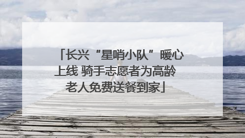 长兴“星哨小队”暖心上线 骑手志愿者为高龄老人免费送餐到家