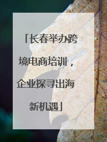 长春举办跨境电商培训，企业探寻出海新机遇