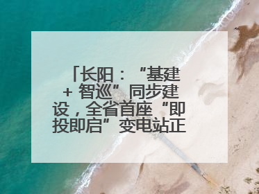 长阳：“基建 + 智巡”同步建设，全省首座“即投即启”变电站正式投运