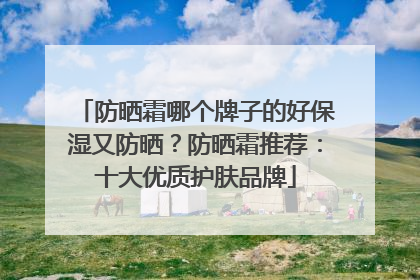 防晒霜哪个牌子的好保湿又防晒？防晒霜推荐：十大优质护肤品牌