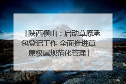 陕西横山：启动草原承包登记工作 全面推进草原权属规范化管理