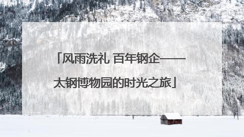 风雨洗礼 百年钢企——太钢博物园的时光之旅