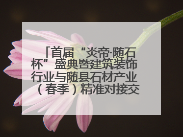 首届“炎帝·随石杯”盛典暨建筑装饰行业与随县石材产业（春季）精准对接交流会落幕