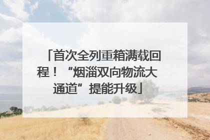 首次全列重箱满载回程！“烟淄双向物流大通道”提能升级