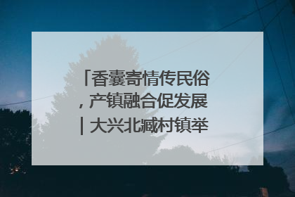 香囊寄情传民俗，产镇融合促发展｜大兴北臧村镇举办端午主题活动