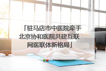 驻马店市中医院牵手北京协和医院共建互联网医联体新格局