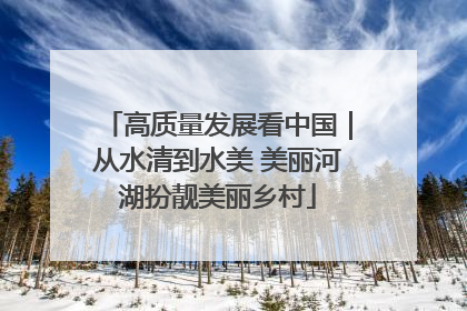 高质量发展看中国｜从水清到水美 美丽河湖扮靓美丽乡村