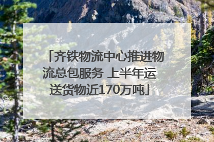 齐铁物流中心推进物流总包服务 上半年运送货物近170万吨