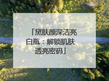 黛肤颜深洁亮白瓶：解锁肌肤透亮密码