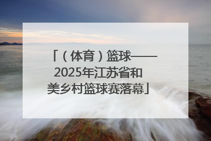 （体育）篮球——2025年江苏省和美乡村篮球赛落幕