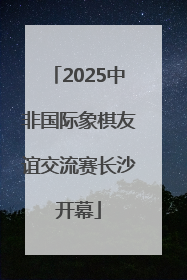 2025中非国际象棋友谊交流赛长沙开幕