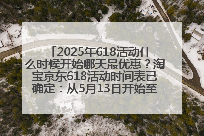 2025年618活动什么时候开始哪天最优惠？淘宝京东618活动时间表已确定：从5月13日开始至6月18日结束