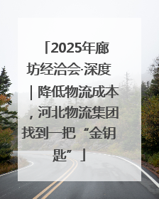2025年廊坊经洽会·深度｜降低物流成本，河北物流集团找到一把“金钥匙”