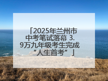 2025年兰州市中考笔试落幕 3.9万九年级考生完成“人生首考”