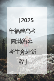 2025年福建高考圆满落幕 考生奔赴新程