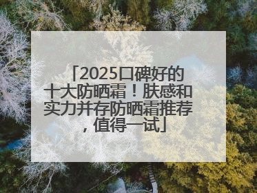 2025口碑好的十大防晒霜！肤感和实力并存防晒霜推荐，值得一试